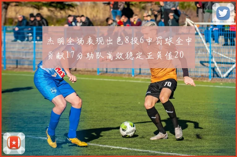 杰明全场表现出色8投6中罚球全中贡献17分助队高效稳定正负值20