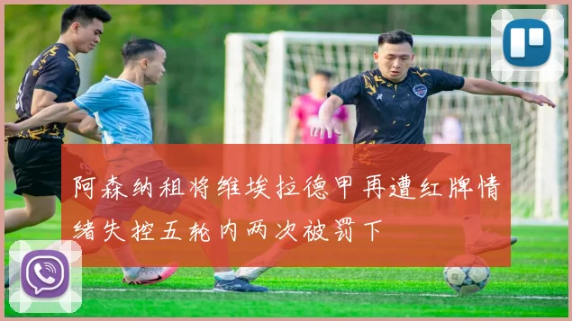 阿森纳租将维埃拉德甲再遭红牌情绪失控五轮内两次被罚下