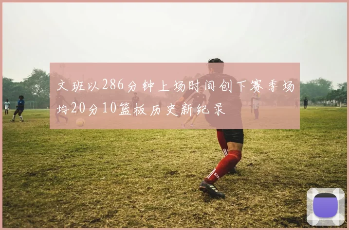文班以286分钟上场时间创下赛季场均20分10篮板历史新纪录
