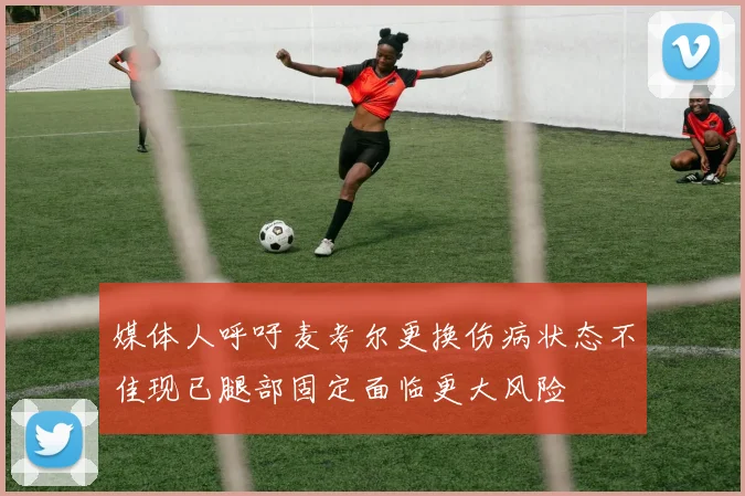 媒体人呼吁麦考尔更换伤病状态不佳现已腿部固定面临更大风险