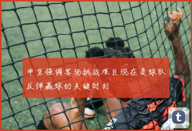 申京强调客场挑战艰巨现在是球队反弹赢球的关键时刻