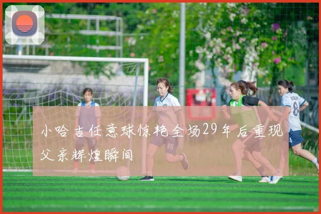 小哈吉任意球惊艳全场29年后重现父亲辉煌瞬间