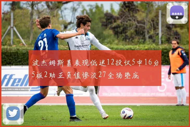 波杰姆斯基表现低迷12投仅5中16分5板2助正负值惨淡27全场垫底