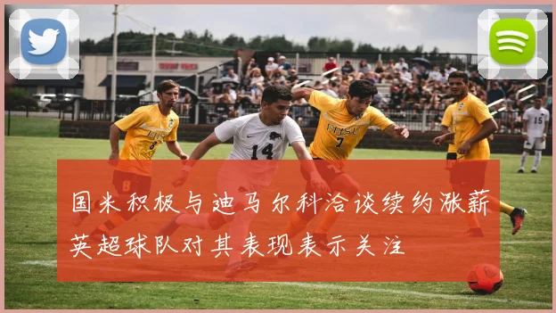 国米积极与迪马尔科洽谈续约涨薪英超球队对其表现表示关注