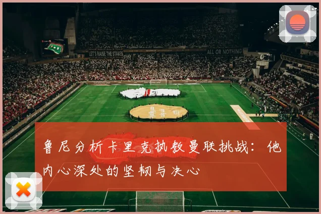 鲁尼分析卡里克执教曼联挑战：他内心深处的坚韧与决心
