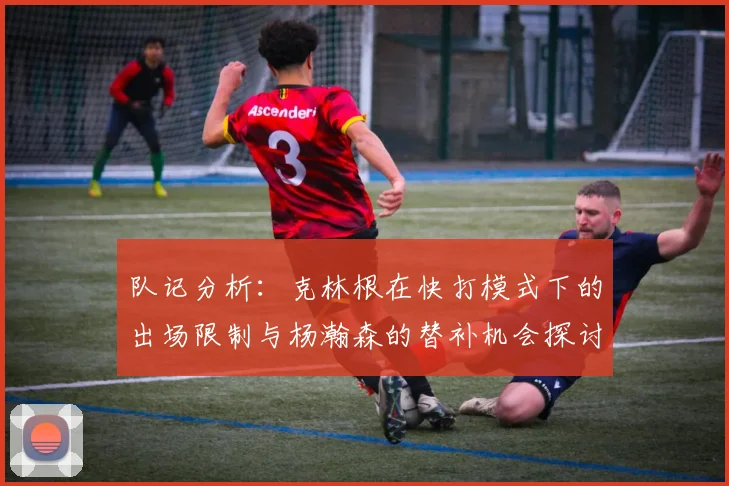 队记分析：克林根在快打模式下的出场限制与杨瀚森的替补机会探讨
