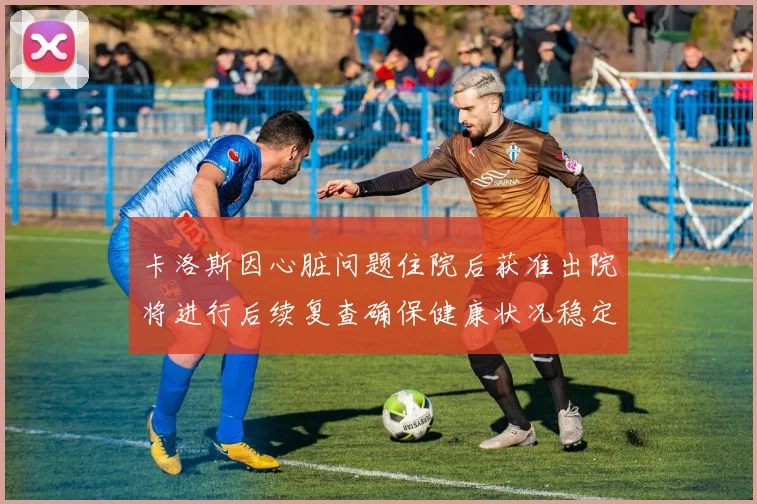 卡洛斯因心脏问题住院后获准出院将进行后续复查确保健康状况稳定