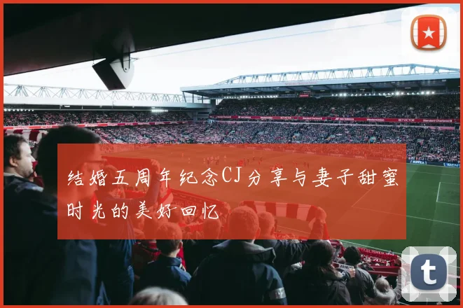 结婚五周年纪念CJ分享与妻子甜蜜时光的美好回忆