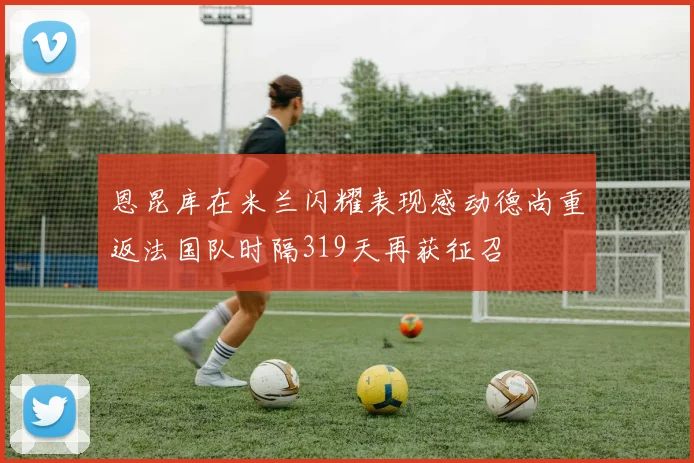 恩昆库在米兰闪耀表现感动德尚重返法国队时隔319天再获征召