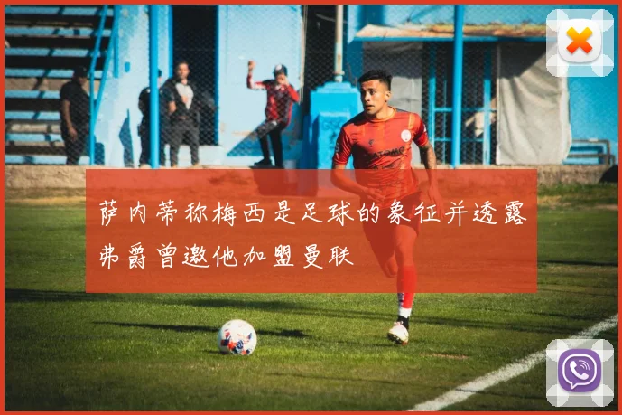 萨内蒂称梅西是足球的象征并透露弗爵曾邀他加盟曼联