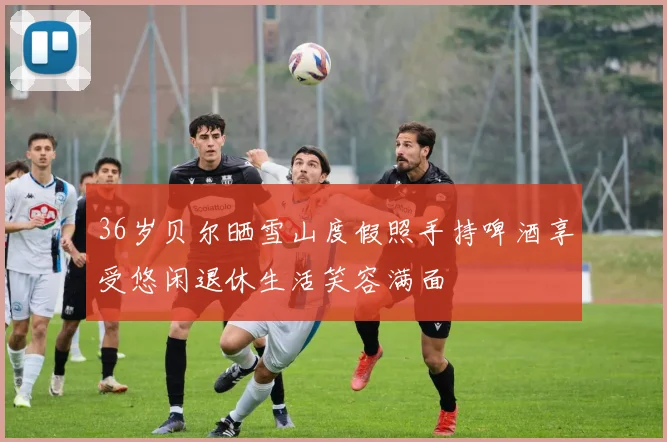 36岁贝尔晒雪山度假照手持啤酒享受悠闲退休生活笑容满面