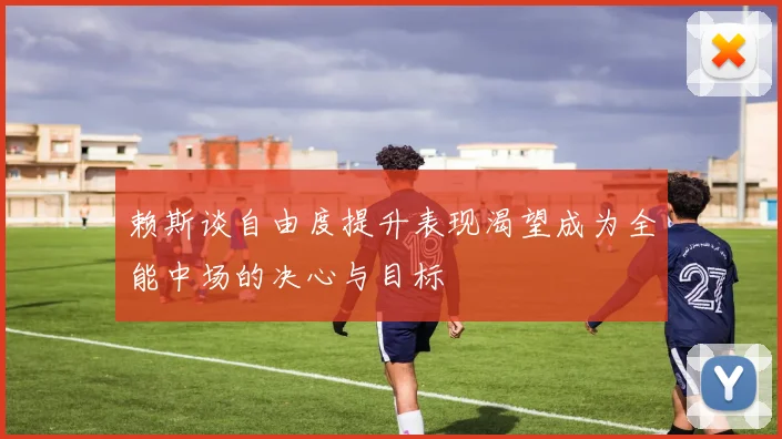 赖斯谈自由度提升表现渴望成为全能中场的决心与目标