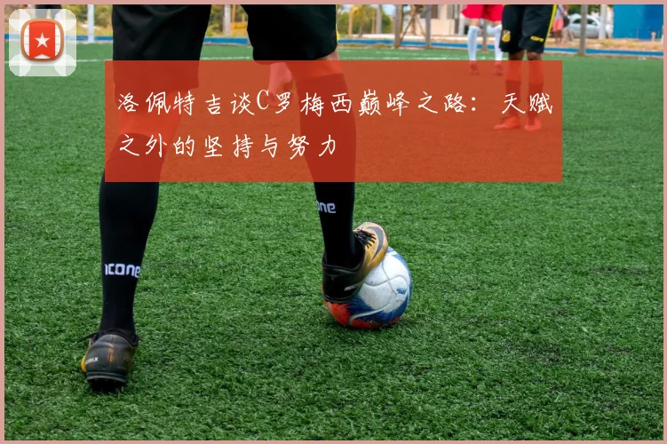 洛佩特吉谈C罗梅西巅峰之路：天赋之外的坚持与努力