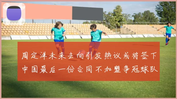 周定洋未来去向引发热议或将签下中国最后一份合同不加盟争冠球队