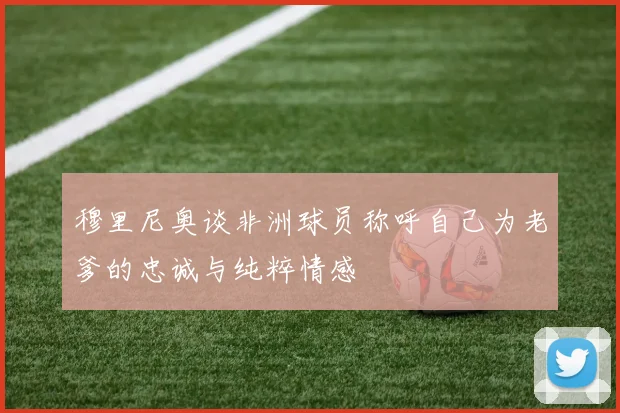 穆里尼奥谈非洲球员称呼自己为老爹的忠诚与纯粹情感