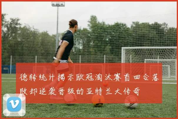 德转统计揭示欧冠淘汰赛首回合落败却逆袭晋级的亚特兰大传奇