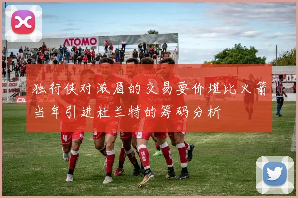 独行侠对浓眉的交易要价堪比火箭当年引进杜兰特的筹码分析
