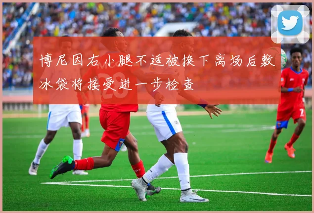 博尼因右小腿不适被换下离场后敷冰袋将接受进一步检查