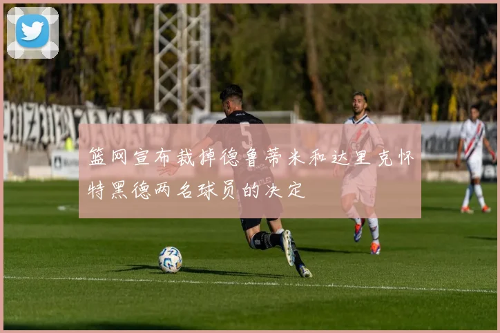 篮网宣布裁掉德鲁蒂米和达里克怀特黑德两名球员的决定