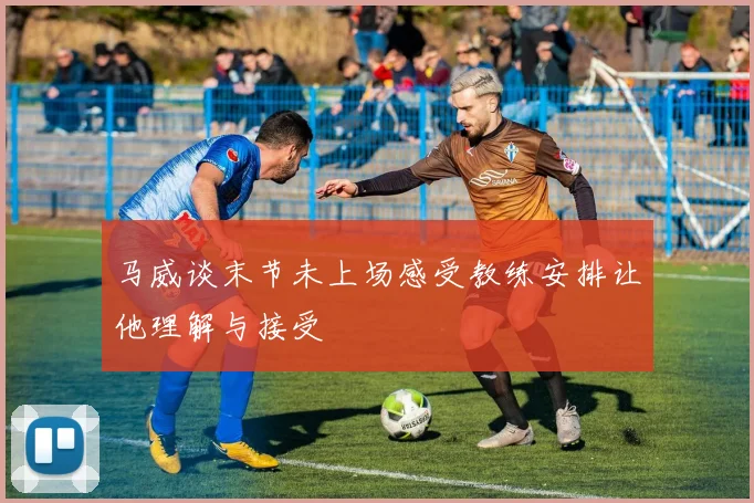 马威谈末节未上场感受教练安排让他理解与接受