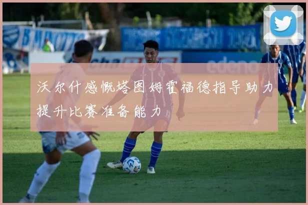 沃尔什感慨塔图姆霍福德指导助力提升比赛准备能力