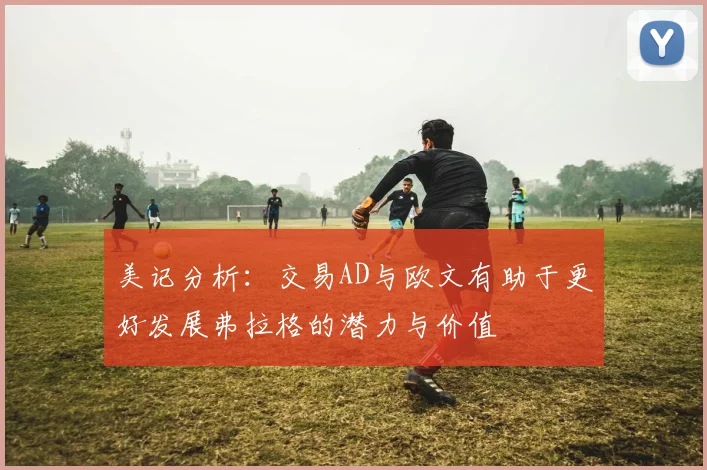 美记分析：交易AD与欧文有助于更好发展弗拉格的潜力与价值