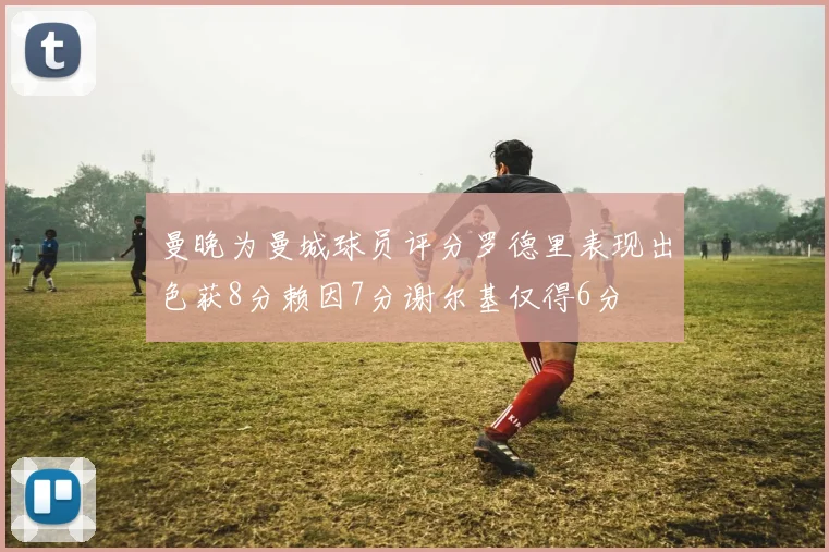 曼晚为曼城球员评分罗德里表现出色获8分赖因7分谢尔基仅得6分