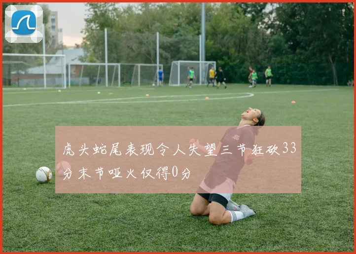 虎头蛇尾表现令人失望三节狂砍33分末节哑火仅得0分