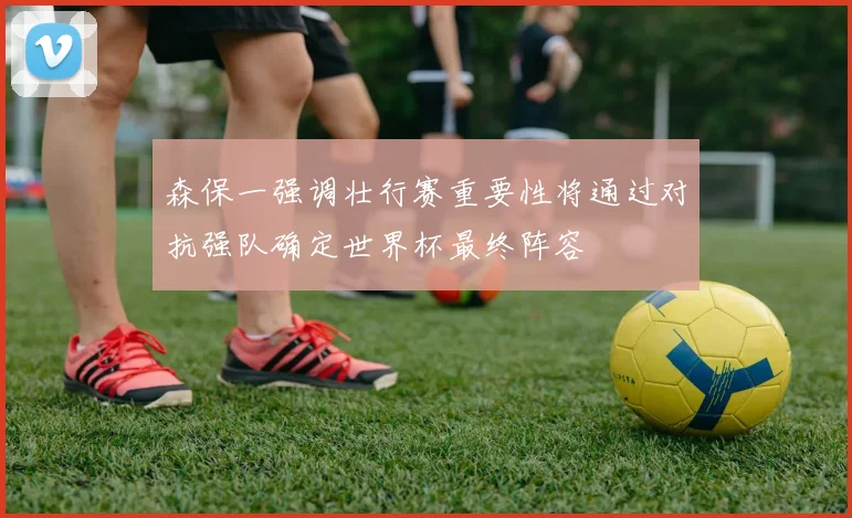 森保一强调壮行赛重要性将通过对抗强队确定世界杯最终阵容