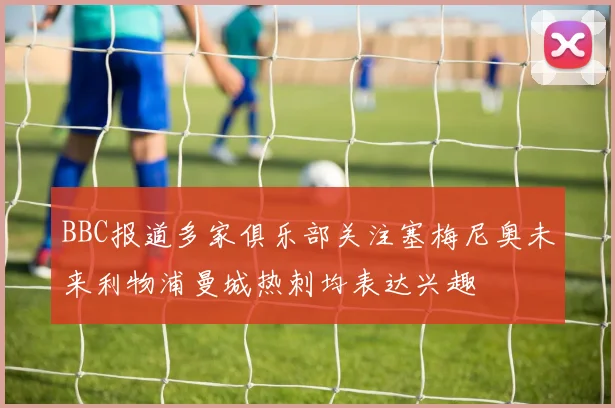 BBC报道多家俱乐部关注塞梅尼奥未来利物浦曼城热刺均表达兴趣