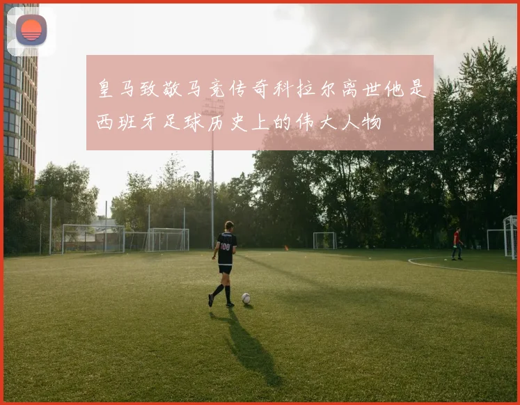 皇马致敬马竞传奇科拉尔离世他是西班牙足球历史上的伟大人物