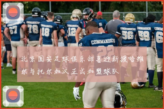 北京国安足球俱乐部喜迎新援哈维尔与托尔加汉正式加盟球队
