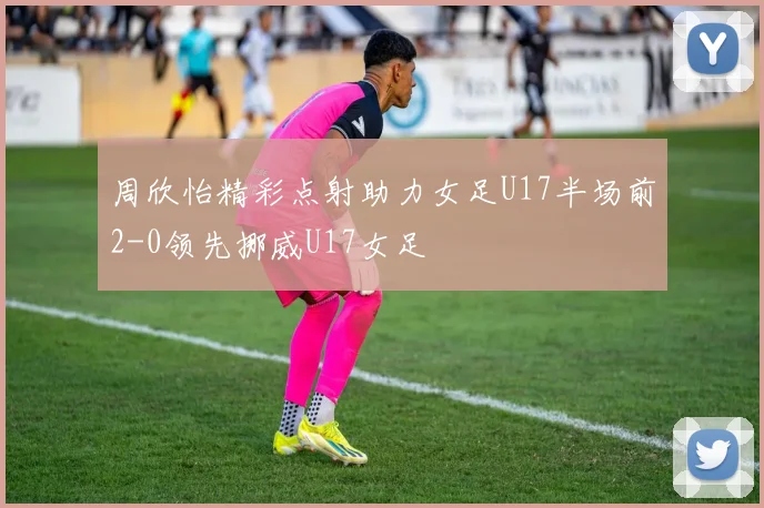 周欣怡精彩点射助力女足U17半场前2-0领先挪威U17女足