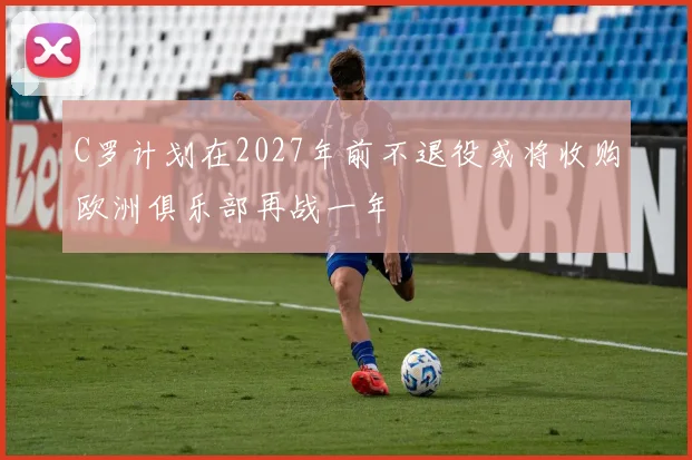 C罗计划在2027年前不退役或将收购欧洲俱乐部再战一年