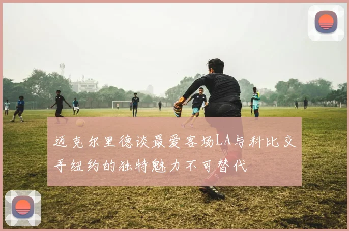迈克尔里德谈最爱客场LA与科比交手纽约的独特魅力不可替代