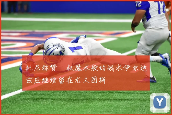 托尼称赞囧叔魔术般的战术伊尔迪兹应继续留在尤文图斯