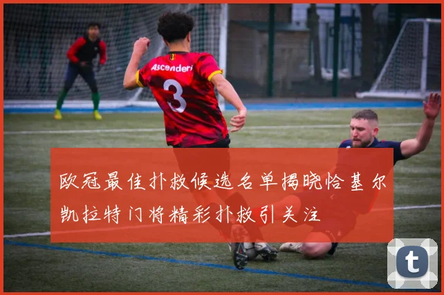欧冠最佳扑救候选名单揭晓恰基尔凯拉特门将精彩扑救引关注