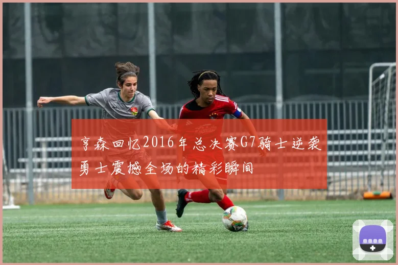 亨森回忆2016年总决赛G7骑士逆袭勇士震撼全场的精彩瞬间