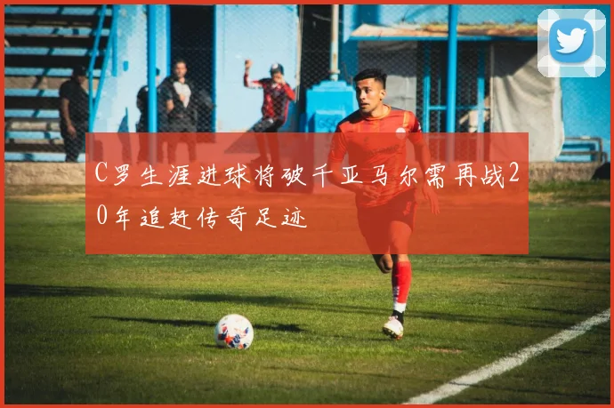 C罗生涯进球将破千亚马尔需再战20年追赶传奇足迹
