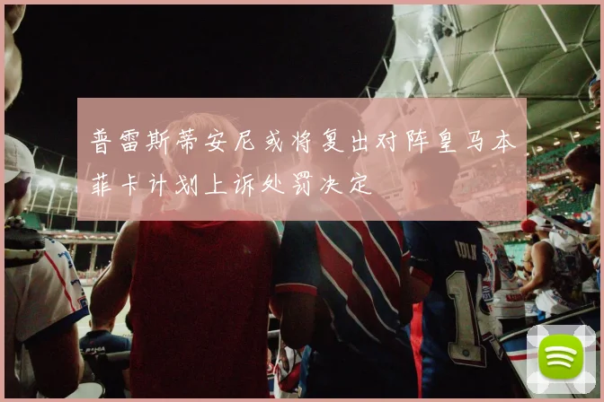 普雷斯蒂安尼或将复出对阵皇马本菲卡计划上诉处罚决定