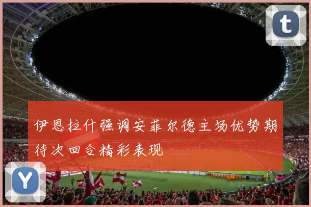 伊恩拉什强调安菲尔德主场优势期待次回合精彩表现