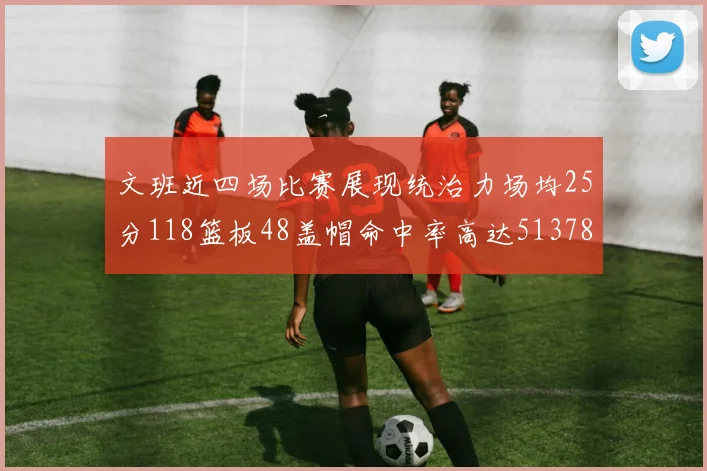 文班近四场比赛展现统治力场均25分118篮板48盖帽命中率高达513782