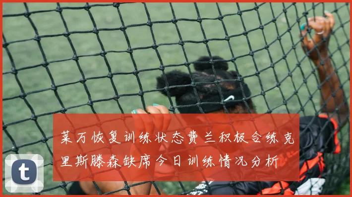 莱万恢复训练状态费兰积极合练克里斯滕森缺席今日训练情况分析